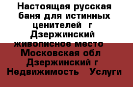 Настоящая русская баня для истинных ценителей! г. Дзержинский, живописное место  - Московская обл., Дзержинский г. Недвижимость » Услуги   